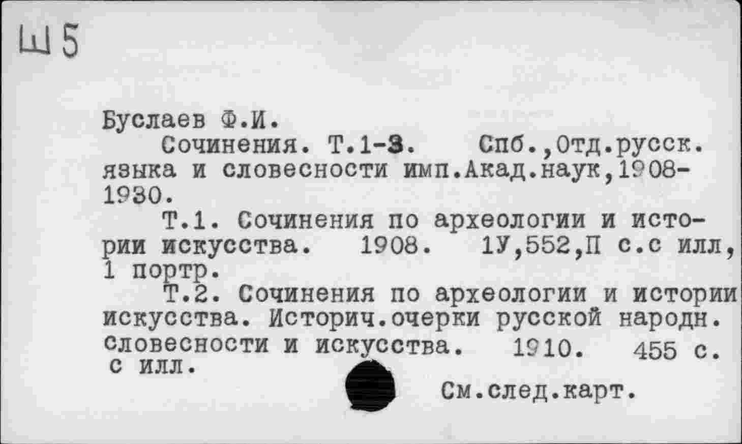 ﻿Буслаев Ф.И.
Сочинения. Т.1-3. Спб.,0тд.русск. языка и словесности имп.Акад.наук,1908-1930.
Т.1. Сочинения по археологии и истории искусства. 1908.	1У,552,П с.с илл,
1 портр.
Т.2. Сочинения по археологии и истории искусства. Историч.очерки русской народи, словесности и искусства. 1910.	455 с
с илл.
См.след.карт